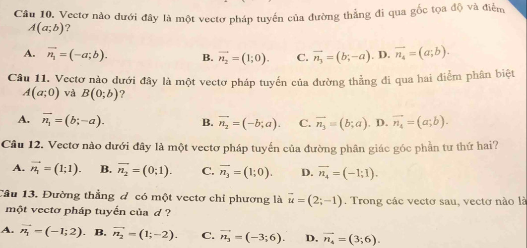 Vectơ nào dưới đây là một vectơ pháp tuyến của đường thẳng đi qua gốc tọa độ và điểm
A(a;b) ?
A. vector n_1=(-a;b). vector n_3=(b;-a) . D. vector n_4=(a;b).
B. vector n_2=(1;0). C.
Câu 11. Vectơ nào dưới đây là một vectơ pháp tuyến của đường thẳng đi qua hai điểm phân biệt
A(a;0) và B(0;b) ?
A. vector n_1=(b;-a). B. vector n_2=(-b;a). C. vector n_3=(b;a). D. vector n_4=(a;b). 
Câu 12. Vectơ nào dưới đây là một vectơ pháp tuyến của đường phân giác góc phần tư thứ hai?
A. vector n_1=(1;1). B. vector n_2=(0;1). C. vector n_3=(1;0). D. vector n_4=(-1;1). 
Câu 13. Đường thẳng d có một vectơ chỉ phương là vector u=(2;-1). Trong các vectơ sau, vectơ nào là
một vectơ pháp tuyến của d ?
A. vector n_1=(-1;2) . B. vector n_2=(1;-2). C. vector n_3=(-3;6). D. vector n_4=(3;6).