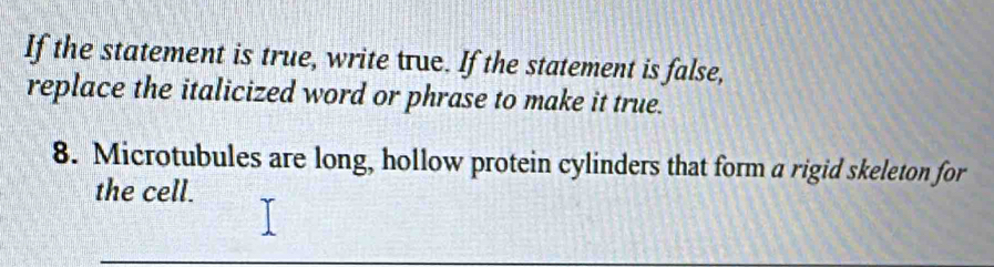 If the statement is true, write true. If the statement is false, 
replace the italicized word or phrase to make it true. 
8. Microtubules are long, hollow protein cylinders that form a rigid skeleton for 
the cell.