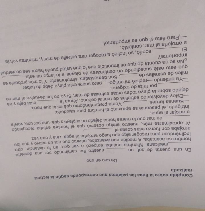 Completa sobre la línea las palabras que corresponda según la lectura 
realizada 
De uno en uno 
En una puesta de sol, un _nuestro iba caminando por una desierta 
mexicana. Mientras andaba empezó a ver que, en la distancia, otro 
_hombre se acercaba. A medida que avanzaba, advirtió que era un nativo y que iba 
inclinándose para recoger algo que luego arrojaba al agua. Una y otra vez 
arrojaba con fuerza esas cosas al _. 
Al aproximarse más, nuestro amigo observó que el hombre estaba recogiendo 
_ 
de mar que la marea había dejado en la playa y que, una por una, volvia 
a arrojar al agua. 
Intrigado, el paseante se aproximó al hombre para saludarlo: 
—Buenas tardes, _. Venía preguntándome qué es lo que hace. 
—Estoy devolviendo estrellas de mar al océano. Ahora la está baja y ha 
dejado sobre la playa todas estas estrellas de mar. Si yo no las devuelvo al mar se 
por falta de oxígeno. 
—Ya entiendo —replicó mi amigo—, pero sobre esta playa debe de haber 
_miles de estrellas de _. Son demasiadas, simplemente. Y lo más probable es 
que esto esté sucediendo en centenares de playas a lo largo de esta . 
No se da cuenta de que es imposible que lo que usted puede hacer sea de verdad 
EI _sonrió, se inclinó a recoger otra estrella de mar y, mientras volvía 
importante? 
a arrojarla al mar, contestó: 
—¡Para ésta si que es importante!