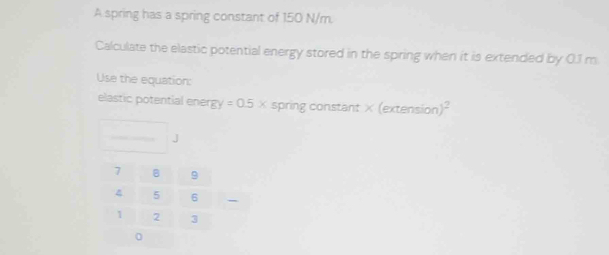 A spring has a spring constant of 150 N/m. 
Calculate the elastic potential energy stored in the spring when it is extended by 0.1 m
Use the equation: 
elastic potential ener 8y=0.5x spring constant × (extensio n)^2
J 
- 
0