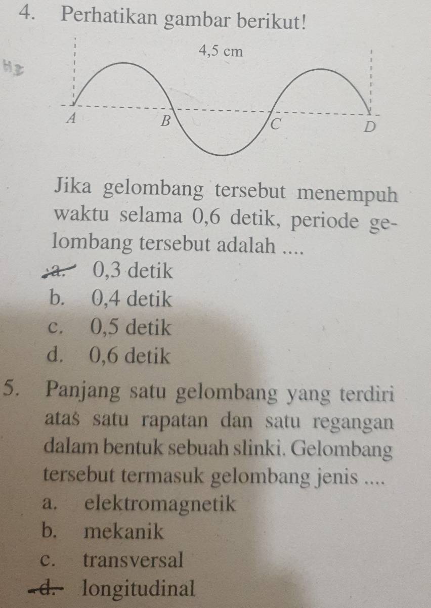 Perhatikan gambar berikut!
Hz
Jika gelombang tersebut menempuh
waktu selama 0, 6 detik, periode ge-
lombang tersebut adalah ....
a. 0, 3 detik
b. 0, 4 detik
c. 0, 5 detik
d. 0, 6 detik
5. Panjang satu gelombang yang terdiri
atas satu rapatan dan satu regangan
dalam bentuk sebuah slinki. Gelombang
tersebut termasuk gelombang jenis ....
a. elektromagnetik
b. mekanik
c. transversal
a d. longitudinal