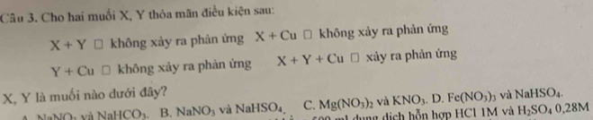 Cho hai muối X, Y thỏa mãn điều kiện sau:
X+Y □ không xảy ra phản ứng X+Cu□ kh hông xảy ra phản ứng
Y+Cu□ không xảy ra phản ứng X+Y+Cu□ xảy ra phản ứng
X, Y là muối nào dưới đây? NaHSO_4.
NaHCO_3 B. NaNO_3 và NaHSO_4, C. Mg(NO_3)_2 và KNO_3.D. Fe(NO_3)_3 và
m1 dụng dịch hỗn hợp HC1 1M và H_2SO_40,28M