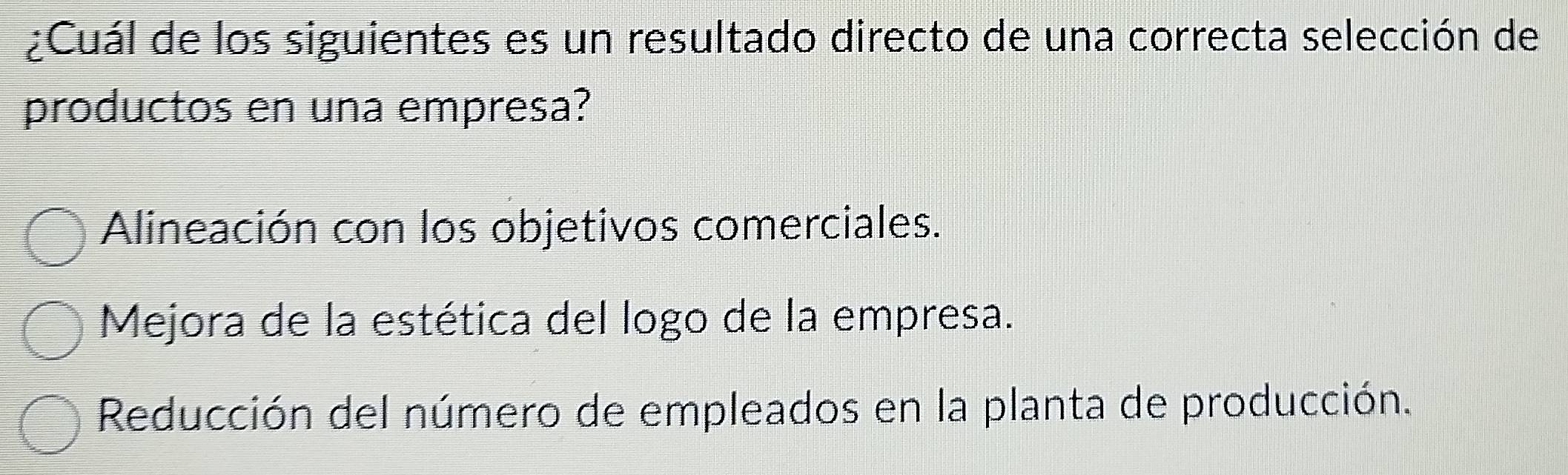 ¿Cuál de los siguientes es un resultado directo de una correcta selección de
productos en una empresa?
Alineación con los objetivos comerciales.
Mejora de la estética del logo de la empresa.
Reducción del número de empleados en la planta de producción.