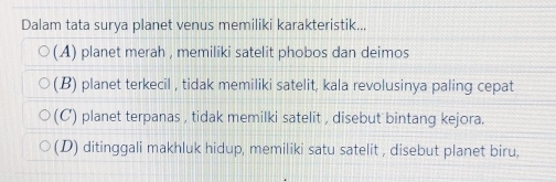 Dalam tata surya planet venus memiliki karakteristik...
(A) planet merah , memiliki satelit phobos dan deimos
(B) planet terkecil , tidak memiliki satelit, kala revolusinya paling cepat
(C) planet terpanas , tidak memilki satelit , disebut bintang kejora.
(D) ditinggali makhluk hidup, memiliki satu satelit , disebut planet biru,