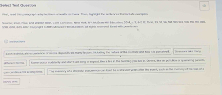 Select Text Question 
q 
First, read this paragraph artapied from a health textbook. Then, highlight the scrfences that include examples 
Source; Inset, Paul, and Waiton Roth. Core Concepts. New York, NY: MoGraw Hill Education, 2014, p. 3, 6 - 7, 13, 15 - 16, 33, 51, 96, 101, 103 - 104, 108, 110, 191, 386.
598, 600, 605 - 607, Capyright 02014 McGraw Hll Education. At rights reserved, Used with permission 
ilnstruC1k04% 
Each individuars experience of stress depends on many factors, including the nature of the stressor and how it is perceived Stessors take many 
different fores Some occur suddenty and don't last long or repeat, lee a fike in the bulilding you live in. Others, like air potution or quameting parents, 
can continue for a long time The memory of a stressful occurrence can isell be a stressol years after the event, such as the memory of the less of a 
loved one