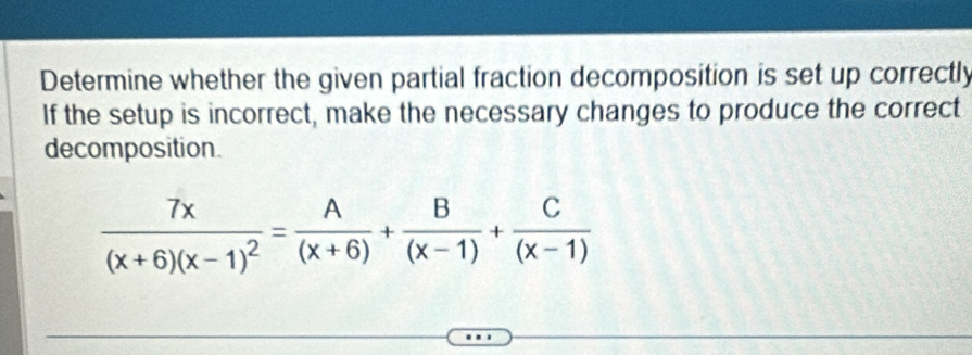 Determine whether the given partial fraction decomposition is set up correctly 
If the setup is incorrect, make the necessary changes to produce the correct 
decomposition.
frac 7x(x+6)(x-1)^2= A/(x+6) + B/(x-1) + C/(x-1) 