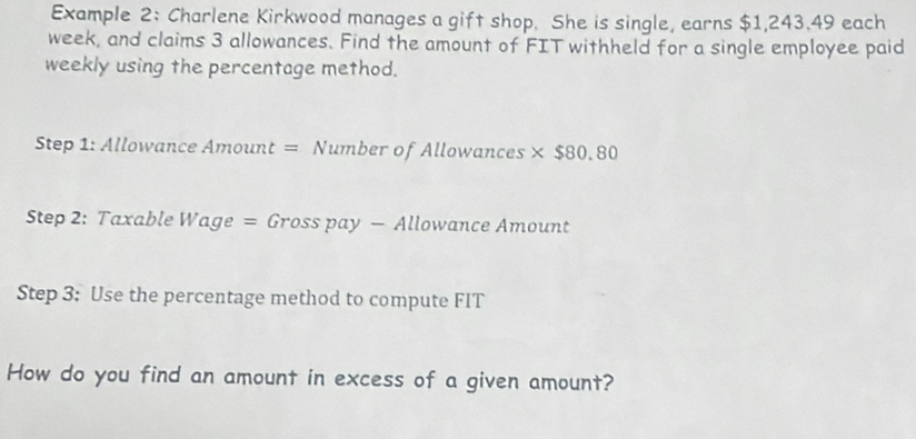 Example 2: Charlene Kirkwood manages a gift shop. She is single, earns $1,243.49 each 
week, and claims 3 allowances. Find the amount of FIT withheld for a single employee paid 
weekly using the percentage method. 
Step 1: Allowance Amount = Number of Allowances × $80.80
Step 2: Taxable Wage = Gross pay - Allowance Amount 
Step 3 : Use the percentage method to compute FIT 
How do you find an amount in excess of a given amount?