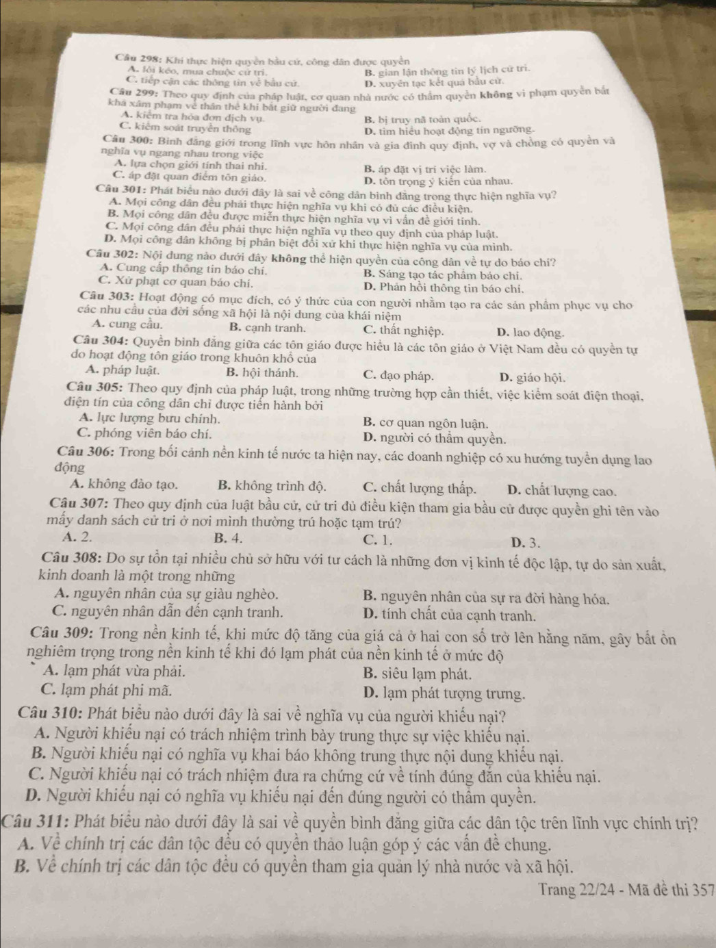 Khi thực hiện quyền bầu cứ, công dân được quyền
A. lôi kéo, mua chuộc cử trì.
B. gian lận thông tin lý lịch cử trì.
C. tiếp cận các thông tin về bầu cử. D. xuyên tạc kết quả bầu cử.
Câu 299: Theo quy định của pháp luật, cơ quan nhà nước có thâm quyền không vi phạm quyền bắt
khá xâm phạm về thân thê khi bắt giữ người đang
A. kiểm tra hỏa đơn dịch vụ B. bị truy nã toàn quốc.
C. kiểm soát truyền thông
D. tìm hiều hoạt động tín ngưỡng.
Câu 300: Binh đăng giới trong lĩnh vực hôn nhân và gia đình quy định, vợ và chồng có quyền và
nghĩa vụ ngang nhau trong việc
A. lựa chọn giới tính thai nhi. B. áp đặt vị tri việc làm.
C. áp đặt quan điểm tôn giáo. D. tôn trọng ý kiến của nhau.
Câu 301: Phát biểu nào dưới đây là sai về công dân bình đẳng trong thực hiện nghĩa vụ?
A. Mọi công dân đều phải thực hiện nghĩa vụ khi có đủ các điều kiện.
B. Mọi công dân đều được miễn thực hiện nghĩa vụ vì vấn đề giới tính.
C. Mọi công dân đều phải thực hiện nghĩa vụ theo quy định của pháp luật.
D. Mọi công dân không bị phân biệt đổi xử khi thực hiện nghĩa vụ của mình.
Câu 302: Nội dung nào dưới đây không thể hiện quyền của công dân về tự do báo chí?
A. Cung cấp thông tin báo chí. B. Sáng tạo tác phẩm báo chi.
C. Xử phạt cơ quan báo chí. D. Phản hồi thông tin báo chí.
Câu 303: Hoạt động có mục đích, có ý thức của con người nhằm tạo ra các sản phầm phục vụ cho
các nhu cầu của đời sống xã hội là nội dung của khái niệm
A. cung cầu. B. cạnh tranh. C. thất nghiệp. D. lao động.
Câu 304: Quyền bình đẳng giữa các tôn giáo được hiều là các tôn giáo ở Việt Nam đều có quyền tự
do hoạt động tôn giáo trong khuôn khổ của
A. pháp luật B. hội thánh. C. đạo pháp. D. giáo hội.
Câu 305: Theo quy định của pháp luật, trong những trường hợp cần thiết, việc kiểm soát điện thoại,
điện tín của công dân chỉ được tiến hành bởi
A. lực lượng bưu chính. B. cơ quan ngôn luận.
C. phóng viên báo chí. D. người có thầm quyền.
Câu 306: Trong bối cảnh nền kinh tế nước ta hiện nay, các doanh nghiệp có xu hướng tuyển dụng lao
động
A. không đào tạo. B. không trình độ. C. chất lượng thấp. D. chất lượng cao.
Câu 307: Theo quy định của luật bầu cử, cử tri đủ điều kiện tham gia bầu cử được quyền ghi tên vào
mấy danh sách cử tri ở nơi mình thường trú hoặc tạm trú?
A. 2. B. 4. C. 1. D. 3.
Câu 308: Do sự tồn tại nhiều chủ sở hữu với tư cách là những đơn vị kinh tế độc lập, tự do sản xuất,
kinh doanh là một trong những
A. nguyên nhân của sự giàu nghèo. B. nguyên nhân của sự ra đời hàng hóa,
C. nguyên nhân dẫn đến cạnh tranh. D. tính chất của cạnh tranh.
Câu 309: Trong nền kinh tế, khi mức độ tăng của giá cả ở hai con số trở lên hằng năm, gây bắt ồn
nghiêm trọng trong nền kinh tế khi đó lạm phát của nền kinh tế ở mức độ
A. lạm phát vừa phải. B. siêu lạm phát.
C. lạm phát phi mã. D. lạm phát tượng trưng.
Câu 310: Phát biểu nào dưới đây là sai về nghĩa vụ của người khiếu nại?
A. Người khiếu nại có trách nhiệm trình bày trung thực sự việc khiếu nại.
B. Người khiếu nại có nghĩa vụ khai báo không trung thực nội dung khiếu nại.
C. Người khiều nại có trách nhiệm đưa ra chứng cứ về tính đúng đẫn của khiều nại.
D. Người khiếu nại có nghĩa vụ khiếu nại đến đúng người có thẩm quyền.
Câu 311: Phát biểu nào dưới đây là sai về quyền bình đẳng giữa các dân tộc trên lĩnh vực chính trị?
A. Về chính trị các dân tộc đều có quyền thảo luận góp ý các vấn đề chung.
B. Về chính trị các dân tộc đều có quyền tham gia quản lý nhà nước và xã hội.
Trang 22/24 - Mã đề thi 357