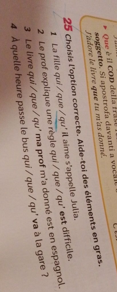 Que è il COD della frase 
soggetto. Si apostrofa davanti a vocale 
Ce. 
J'adore le livre que tu m'as donné. 
25 Choisis l’option correcte. Aide-toi des éléments en gras. 
1 La fille qui / que / qu' il aime s’appelle Julia. 
2 Le prof explique une règle qui / que / qu' est difficile. 
3 Le livre qui / que / qu' ma prof m’a donné est en espagnol. 
4 À quelle heure passe le bus qui / que / qu' va à la gare ?