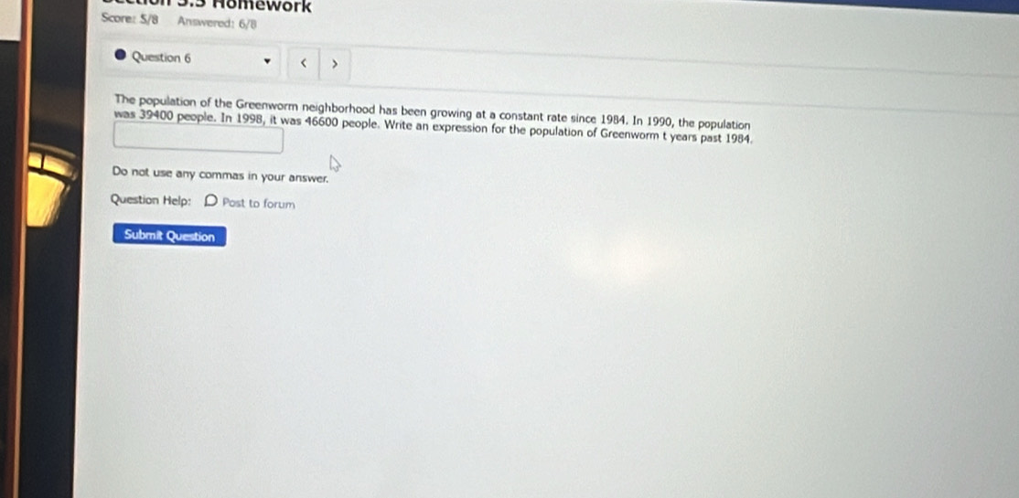 13.5 Homework 
Score: 5/8 Answered: 6/8 
Question 6 > 
< 
The population of the Greenworm neighborhood has been growing at a constant rate since  1984. In 1990, the population 
was 39400 people. In 1998, it was 46600 people. Write an expression for the population of Greenworm t years past 1984. 
Do not use any commas in your answer. 
Question Help: D Post to forum 
Submit Question