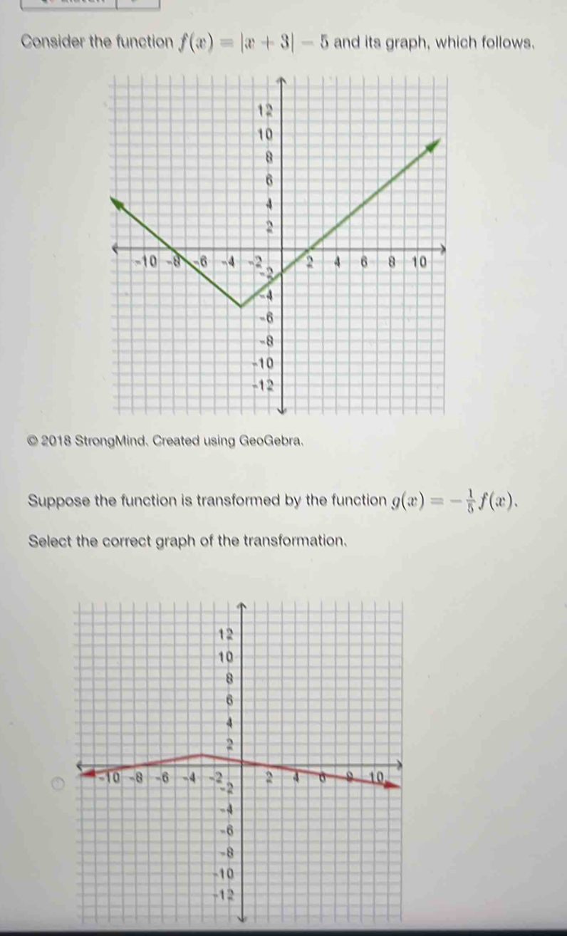 Consider the function f(x)=|x+3|-5 and its graph, which follows.
© 2018 StrongMind. Created using GeoGebra.
Suppose the function is transformed by the function g(x)=- 1/5 f(x). 
Select the correct graph of the transformation.