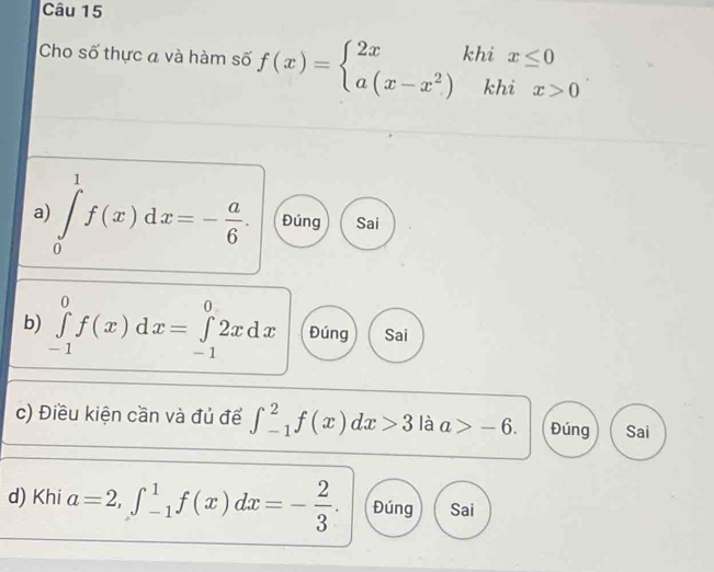 Cho số thực a và hàm số f(x)=beginarrayl 2xkhix≤ 0 a(x-x^2)khix>0endarray.
a) ∈tlimits _0^(1f(x)dx=-frac a)6. Đúng Sai
b) ∈tlimits _(-1)^0f(x)dx=∈tlimits _(-1)^02xdx Đúng Sai
c) Điều kiện cần và đủ để ∈t _(-1)^2f(x)dx>3 là a>-6. Đúng Sai
d) Khi a=2, ∈t _(-1)^1f(x)dx=- 2/3 . Đúng Sai