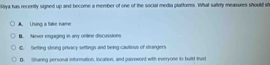 Riya has recently signed up and become a member of one of the social media platforms. What safety measures should sh
A. Using a fake name
B. Never engaging in any online discussions
C. Setting strong privacy settings and being cautious of strangers
D. Sharing personal information, location, and password with everyone to build trust