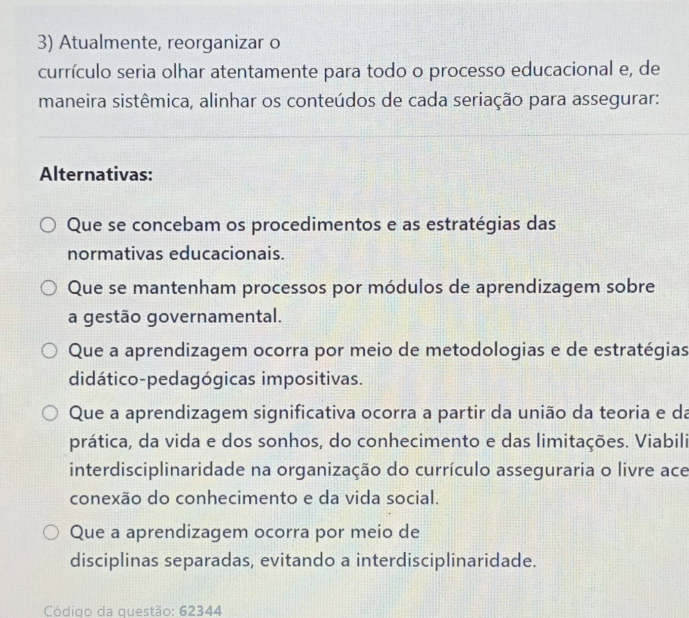 Atualmente, reorganizar o
currículo seria olhar atentamente para todo o processo educacional e, de
maneira sistêmica, alinhar os conteúdos de cada seriação para assegurar:
Alternativas:
Que se concebam os procedimentos e as estratégias das
normativas educacionais.
Que se mantenham processos por módulos de aprendizagem sobre
a gestão governamental.
Que a aprendizagem ocorra por meio de metodologias e de estratégias
didático-pedagógicas impositivas.
Que a aprendizagem significativa ocorra a partir da união da teoria e da
prática, da vida e dos sonhos, do conhecimento e das limitações. Viabili
interdisciplinaridade na organização do currículo asseguraria o livre ace
conexão do conhecimento e da vida social.
Que a aprendizagem ocorra por meio de
disciplinas separadas, evitando a interdisciplinaridade.
Código da questão: 62344