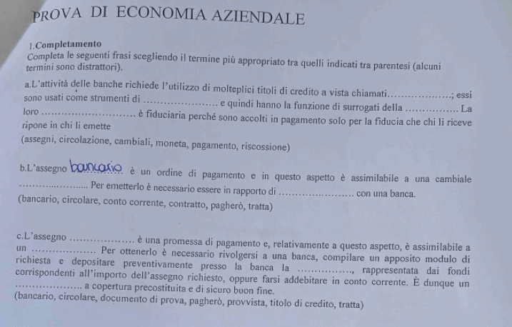 PROVA DI ECONOMIA AZIENDALE 
|.Completamento 
Completa le seguenti frasi scegliendo il termine più appropriato tra quelli indicati tra parentesi (alcuni 
termini sono distrattori). 
a.L’attività delle banche richiede l’utilizzo di molteplici titoli di credito a vista chiamati._ ; essi 
sono usati come strumenti di _e quindi hanno la funzione di surrogati della _La 
loro _è fiduciaria perché sono accolti in pagamento solo per la fiducia che chi li riceve 
ripone in chi li emette 
(assegni, circolazione, cambiali, moneta, pagamento, riscossione) 
b.L'assegno _。 2, é un ordine di pagamento e in questo aspetto è assimilabile a una cambiale 
_Per emetterlo è necessario essere in rapporto di_ con una banca. 
(bancario, circolare, conto corrente, contratto, pagheró, tratta) 
c.L'assegno _è una promessa di pagamento e, relativamente a questo aspetto, è assimilabile a 
un Per ottenerlo è necessario rivolgersi a una banca, compilare un apposito modulo di 
richiesta e depositare preventivamente presso la banca la ................, rappresentata dai fondi 
corrispondenti all'importo dell'assegno richiesto, oppure farsi addebitare in conto corrente. E dunque un 
a copertura precostituita e di sicuro buon fine. 
(bancario, circolare, documento di prova, pagherò, provvista, titolo di credito, tratta)