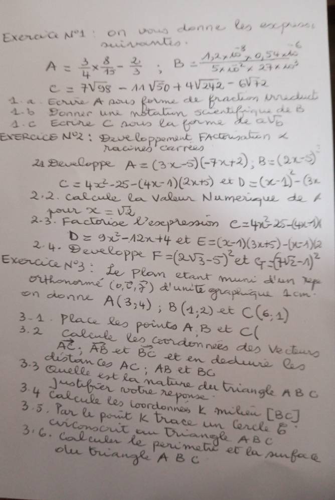 ExercaNI: on yowr donne les expurss
auirantin.
A= 3/4 *  8/15 - 2/3 ;B= (1,2* 10^(-8)* 0.54* 10^(-6))/5* 10^(-2)* 27* 20^2 
c=7sqrt(98)-11sqrt(50)+4sqrt(242)-6sqrt(72)
1 a Eovre A nows Rotme de Prackon Mdch
1. 6 Donner une nbtaten sccentipiigue de B
1. c Ecrine C nows eatome de avb
EvERCCE NO2 : Deve loppement. FActuaton L
nacineo' carress
24 Reveloppe A=(3x-5)(-7x+2),B=(2x-5)^2
C=4x^2-25-(4x-1)(2x+5) et D=(x-1)^2-(3x
2. 2. calcule la valeur Numeigue de k
nour x=sqrt(2)
2-3 . Factouse R'eseplenion C=4x^2-25-(4x-1)x
D=9x^2-12x+4 et E=(x-1)(3x+5)-(x-1)(2
2. 4. eveloppe F=(2sqrt(3)-5)^2 et C_T=(sqrt(2)-1)^2
Exercice N°3 :Le plan etant mun diun hep
oithonoime (5,vector c,vector f) dunite grapeique Icm
cn donne A(3,4);B(1,2) et C(6,1)
3- 1. Place Re0 pointo A. B et Cl
3. 2 calcute leo coordonnees dos Vecturs
vector AC;vector AB et vector BC et en doduie 2e0
distanCes AC; AB et BC
3. 3 seuelle ert Ra malure datrangle AB C
jnotfer notre reponse
3. 4 calcule les coordonness k milcen [BC]
3. 5. Par le point k trace un Cercle 6"
wvicomout an twangle ABC
3.6. Calcuter Re perimete et la cunbace
olu buange A BC