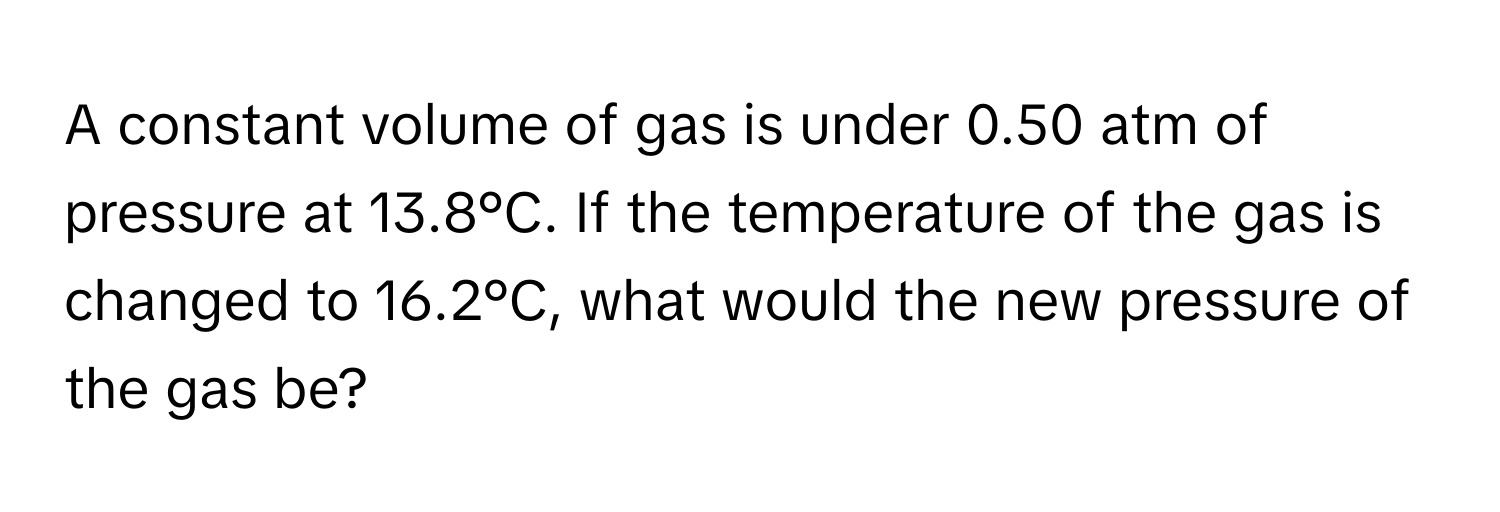 A constant volume of gas is under 0.50 atm of pressure at 13.8°C. If the temperature of the gas is changed to 16.2°C, what would the new pressure of the gas be?