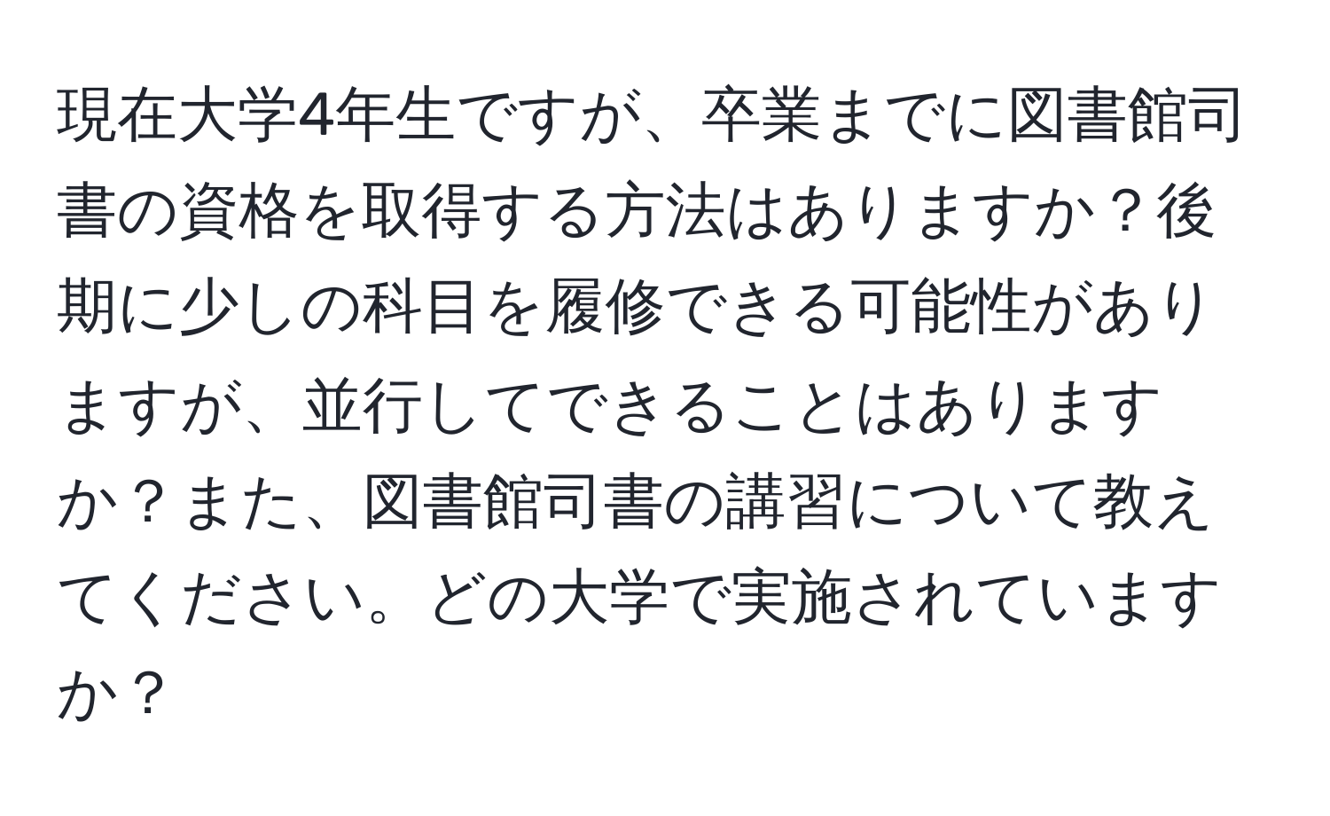 現在大学4年生ですが、卒業までに図書館司書の資格を取得する方法はありますか？後期に少しの科目を履修できる可能性がありますが、並行してできることはありますか？また、図書館司書の講習について教えてください。どの大学で実施されていますか？