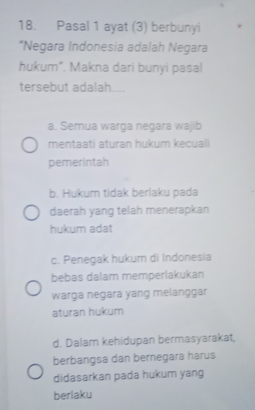 Pasal 1 ayat (3) berbunyi
*Negara Indonesia adalah Negara
hukum”. Makna dari bunyi pasal
tersebut adalah....
a. Semua warga negara wajib
mentaati aturan hukum kecuali
pemerintah
b. Hukum tidak berlaku pada
daerah yang telah menerapkan
hukum adat
c. Penegak hukum di Indonesia
bebas dalam memperlakukan
warga negara yang melanggar
aturan hukum
d. Dalam kehidupan bermasyarakat,
berbangsa dan bernegara harus
didasarkan pada hukum yang
berlaku