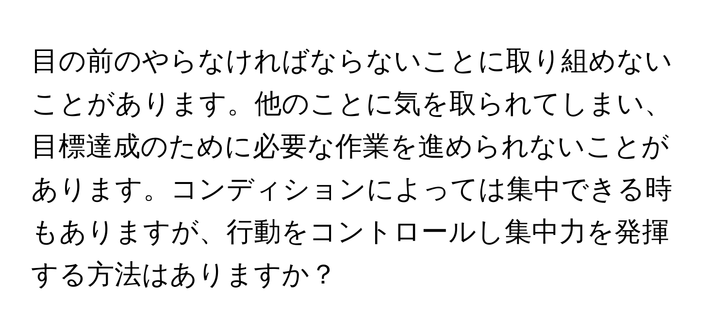 目の前のやらなければならないことに取り組めないことがあります。他のことに気を取られてしまい、目標達成のために必要な作業を進められないことがあります。コンディションによっては集中できる時もありますが、行動をコントロールし集中力を発揮する方法はありますか？