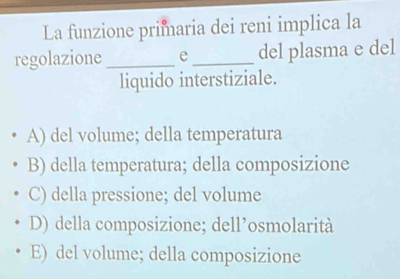 La funzione primaria dei reni implica la
regolazione _e_ del plasma e del
liquido interstiziale.
A) del volume; della temperatura
B) della temperatura; della composizione
C) della pressione; del volume
D) della composizione; dell’osmolarità
E) del volume; della composizione