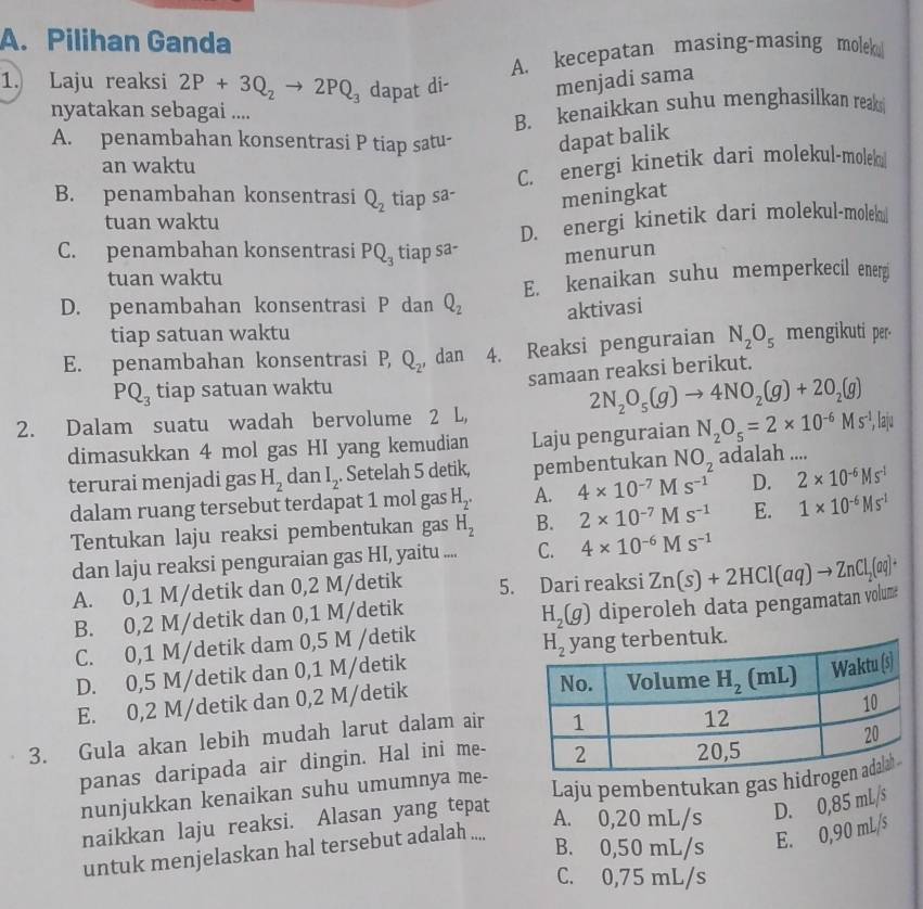 Pilihan Ganda
A. kecepatan masing-masing molek
1. Laju reaksi 2P+3Q_2to 2PQ_3 dapat di- menjadi sama
nyatakan sebagai ....
B. kenaikkan suhu menghasilkan reaks
A. penambahan konsentrasi P tiap satu- dapat balik
an waktu
C. energi kinetik dari molekul-molek
B. penambahan konsentrasi Q_2 tiap sa- meningkat
tuan waktu
D. energi kinetik dari molekul-molek@
C. penambahan konsentrasi PQ_3 tiap sa- menurun
tuan waktu
D. penambahan konsentrasi P dan Q_2 E. kenaikan suhu memperkecil energi
aktivasi
tiap satuan waktu
E. penambahan konsentrasi P Q_2 , dan 4. Reaksi penguraian N_2O_5 mengikuti per-
PQ_3 tiap satuan waktu samaan reaksi berikut.
2N_2O_5(g)to 4NO_2(g)+2O_2(g)
2. Dalam suatu wadah bervolume 2 L,
dimasukkan 4 mol gas HI yang kemudian Laju penguraian N_2O_5=2* 10^(-6)Ms^(-1) , laju
terurai menjadi gas H_2 dan I_2 Setelah 5 detik, pembentukan NO_2 adalah ....
dalam ruang tersebut terdapat 1 mol gas H_2. A. 4* 10^(-7) M s^(-1) D. 2* 10^(-6)Ms^(-1)
Tentukan laju reaksi pembentukan gas H_2 B. 2* 10^(-7) | M s^(-1) E. 1* 10^(-6)Ms^(-1)
dan laju reaksi penguraian gas HI, yaitu .... C. 4* 10^(-6)Ms^(-1)
A. 0,1 M/detik dan 0,2 M/detik 5. Dari reaksi Zn(s)+2HCl(aq)to ZnCl_2(aq)^+
B. 0,2 M/detik dan 0,1 M/detik
H_2(g)
C. 0,1 M/detik dam 0,5 M /detik diperoleh data pengamatan volum
k.
D. 0,5 M/detik dan 0,1 M/detik
E. 0,2 M/detik dan 0,2 M/detik
3. Gula akan lebih mudah larut dalam air
panas daripada air dingin. Hal ini me-
nunjukkan kenaikan suhu umumnya me-
naikkan laju reaksi. Alasan yang tepat Laju pembentukan gas hidr
A. 0,20 mL/s D. 0,85 mL/s
B. 0,50 mL/s E. 0,90 mL/s
untuk menjelaskan hal tersebut adalah ....
C. 0,75 mL/s