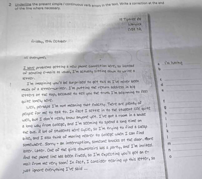 Underline the present simple / continuous verb errors in the text. Write a correction at the end 
of the line where necessary. 
15 Tiptree @d 
Warwick 
CV24 7AL 
friday, 15th October 
Hi everyone, 
I have problems getting a new phone connection here; so instead a 
_ 
of sending e-mails as usual, I'm actually sitting down to write a b_ 
letter. 
I'm imagining you'll be surprised to get this as I've never been c 
_ 
much of a letter-writer. I'm putting the return address in big d__ 
letters at the top, because to tell you the truth I'm beginning to feel 
quite lonely here. 
Well, perhaps I'm not meaning that exactly. There are plenty of f__ 
people for me to talk to. In fact I settle in to the student life quite 9 
well, but I don't really know anyone yet. I've got a room in a house h__ 
_ 
a long way from college, and I'm seeming to spend a long time on 
the bus. A lot of students here cycle, so I'm tr ing to find a cheap._ 
bike, and I als ink of moving nea r to college wh I can find k_ 
Som e w interruption, Someone knocks the door. More 1_ 
er s downstairs has a and I'm invited. m_ 
n 
ll get an 

een ed 
this letter, so 。 
_ 

a nuts mo I 've said .