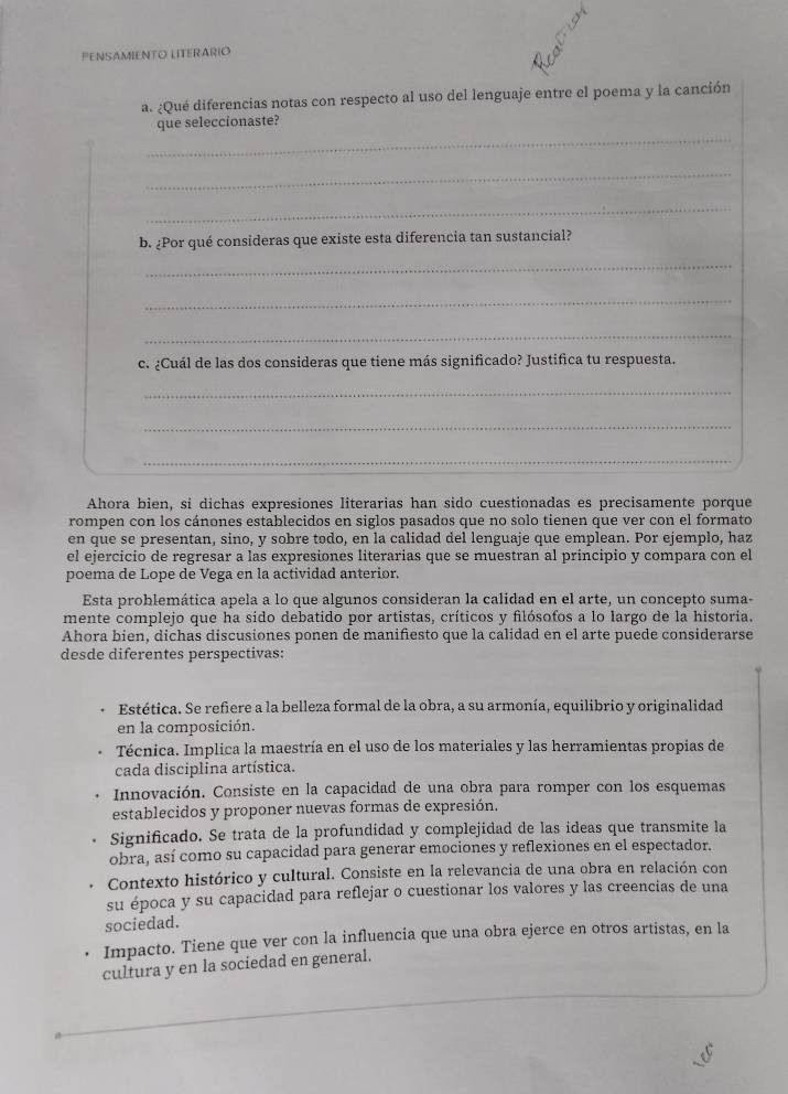 PENSAMIENTO LITERARIO
a. ¿Qué diferencias notas con respecto al uso del lenguaje entre el poema y la canción
_
que seleccionaste?
_
_
b. ¿Por qué consideras que existe esta diferencia tan sustancial?
_
_
_
c. ¿Cuál de las dos consideras que tiene más significado? Justifica tu respuesta.
_
_
_
Ahora bien, si dichas expresiones literarias han sido cuestionadas es precisamente porque
rompen con los cánones establecidos en siglos pasados que no solo tienen que ver con el formato
en que se presentan, sino, y sobre todo, en la calidad del lenguaje que emplean. Por ejemplo, haz
el ejercicio de regresar a las expresiones literarias que se muestran al principio y compara con el
poema de Lope de Vega en la actividad anterior.
Esta problemática apela a lo que algunos consideran la calidad en el arte, un concepto suma-
mente complejo que ha sído debatido por artistas, críticos y filósofos a lo largo de la historia.
Ahora bien, dichas discusiones ponen de manifiesto que la calidad en el arte puede considerarse
desde diferentes perspectivas:
Estética. Se refiere a la belleza formal de la obra, a su armonía, equilibrio y originalidad
en la composición.
Técnica. Implica la maestría en el uso de los materiales y las herramientas propias de
cada disciplina artística.
Innovación. Consiste en la capacidad de una obra para romper con los esquemas
establecidos y proponer nuevas formas de expresión.
Significado. Se trata de la profundidad y complejidad de las ideas que transmite la
obra, así como su capacidad para generar emociones y reflexiones en el espectador.
Contexto histórico y cultural. Consiste en la relevancia de una obra en relación con
su época y su capacidad para reflejar o cuestionar los valores y las creencias de una
sociedad.
Impacto. Tiene que ver con la influencia que una obra ejerce en otros artistas, en la
cultura y en la sociedad en general.