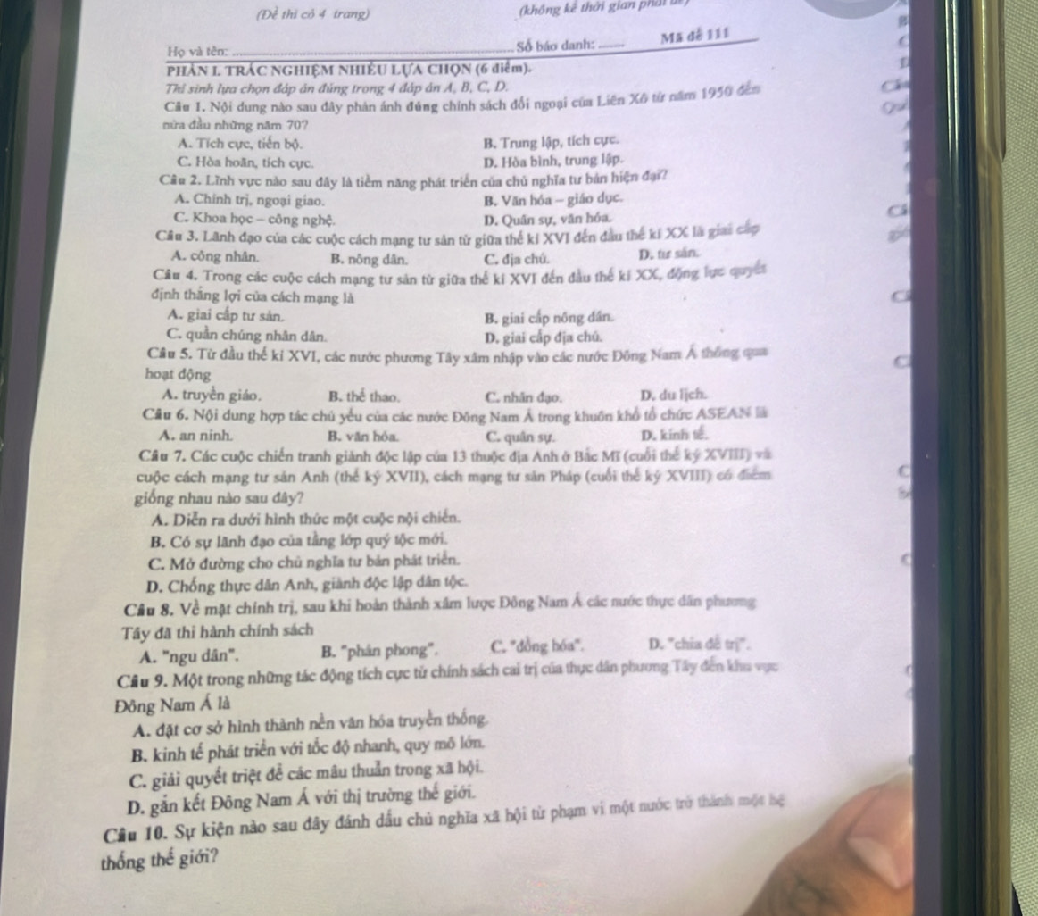 (Đề thì cỏ 4 trang) (không kê thời gian phát bê)
Họ và tên: _Số báo danh:_
Mã dễ 111
PHẢN 1. TRÁC NGHIỆM NHIÊU LựA CHQN (6 điểm).
Thi sinh lựa chọn đáp ản đúng trong 4 đáp ản A, B, C, D. Cá
Câu 1. Nội dung nào sau đây phản ánh đúng chính sách đổi ngoại của Liên Xô từ năm 1950 đếm
Qod
nữa đầu những năm 70?
A. Tích cực, tiến bộ. B. Trung lập, tích cực.
C. Hòa hoãn, tích cực. D. Hòa bình, trung lập.
Câu 2. Lĩnh vực nào sau đây là tiểm năng phát triển của chủ nghĩa tư bản hiện đại?
A. Chính trj, ngoại giao. B. Văn hóa - giáo dục.
C. Khoa học - công nghệ. D. Quân sự, văn hóa.
Cá
Câu 3. Lãnh đạo của các cuộc cách mạng tư sản từ giữa thể kỉ XVI đến đầu thế kí XX là giai cấp
A. công nhân. B. nông dân. C. địa chú. D. tu sán.
Câu 4. Trong các cuộc cách mạng tư sản từ giữa thể kỉ XVI đến đầu thế kí XX, động lực quyết
định thắng lợi của cách mạng là
A. giai cấp tư sản. B. giai cấp nông dân.
C. quần chúng nhân dân.
D. giai cấp địa chú.
Câu 5. Từ đầu thế kỉ XVI, các nước phương Tây xâm nhập vào các nước Đông Nam Á thông qua
C
hoạt động
A. truyền giáo, B. thể thao. C. nhân đạo. D. du ljch.
Câu 6. Nội dung hợp tác chủ yểu của các nước Đông Nam Á trong khuôn khổ tổ chức ASEAN là
A. an ninh. B, văn hóa. C. quân sự. D. kinh t.
Cầu 7. Các cuộc chiến tranh giành độc lập của 13 thuộc địa Anh ở Bắc Mĩ (cuối thể ký XVIII) và
cuộc cách mạng tư sản Anh (thể ký XVII), cách mạng tư sản Pháp (cuối thể kỷ XVIII) có điểm
giống nhau nào sau đây?
A. Diễn ra dưới hình thức một cuộc nội chiến.
B. Có sự lãnh đạo của tằng lớp quý tộc mới.
C. Mở đường cho chủ nghĩa tư bản phát triển.
(
D. Chống thực dân Anh, giành độc lập dân tộc.
Câu 8. Về mặt chính trị, sau khi hoàn thành xâm lược Đông Nam Á các nước thực dân phương
Tây đã thi hành chính sách
A. "ngu dân", B. "phân phong". C. ''đồng hóa''. D. "chia đề trị".
Cầu 9. Một trong những tác động tích cực tử chính sách cai trị của thực dân phương Tây đến kha vực
Đông Nam Á là
A. đặt cơ sở hình thành nền văn hóa truyền thống.
B. kinh tế phát triển với tốc độ nhanh, quy mô lớn.
C. giải quyết triệt để các mâu thuản trong xã hội.
D. gắn kết Đông Nam Á với thị trường thế giới.
Câu 10. Sự kiện nào sau đây đánh dầu chủ nghĩa xã hội từ phạm vi một nước trở thành một hệ
thống thế giới?