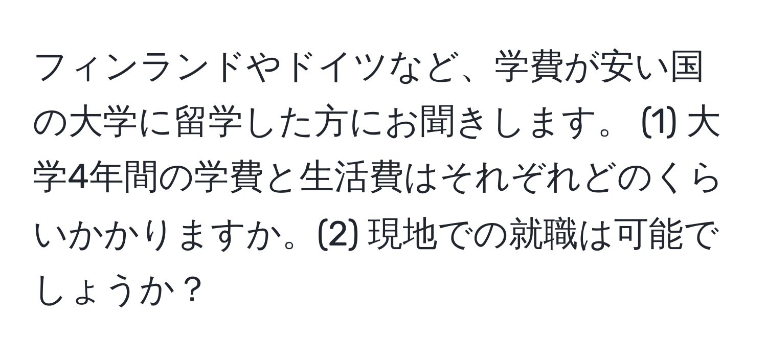 フィンランドやドイツなど、学費が安い国の大学に留学した方にお聞きします。 (1) 大学4年間の学費と生活費はそれぞれどのくらいかかりますか。(2) 現地での就職は可能でしょうか？