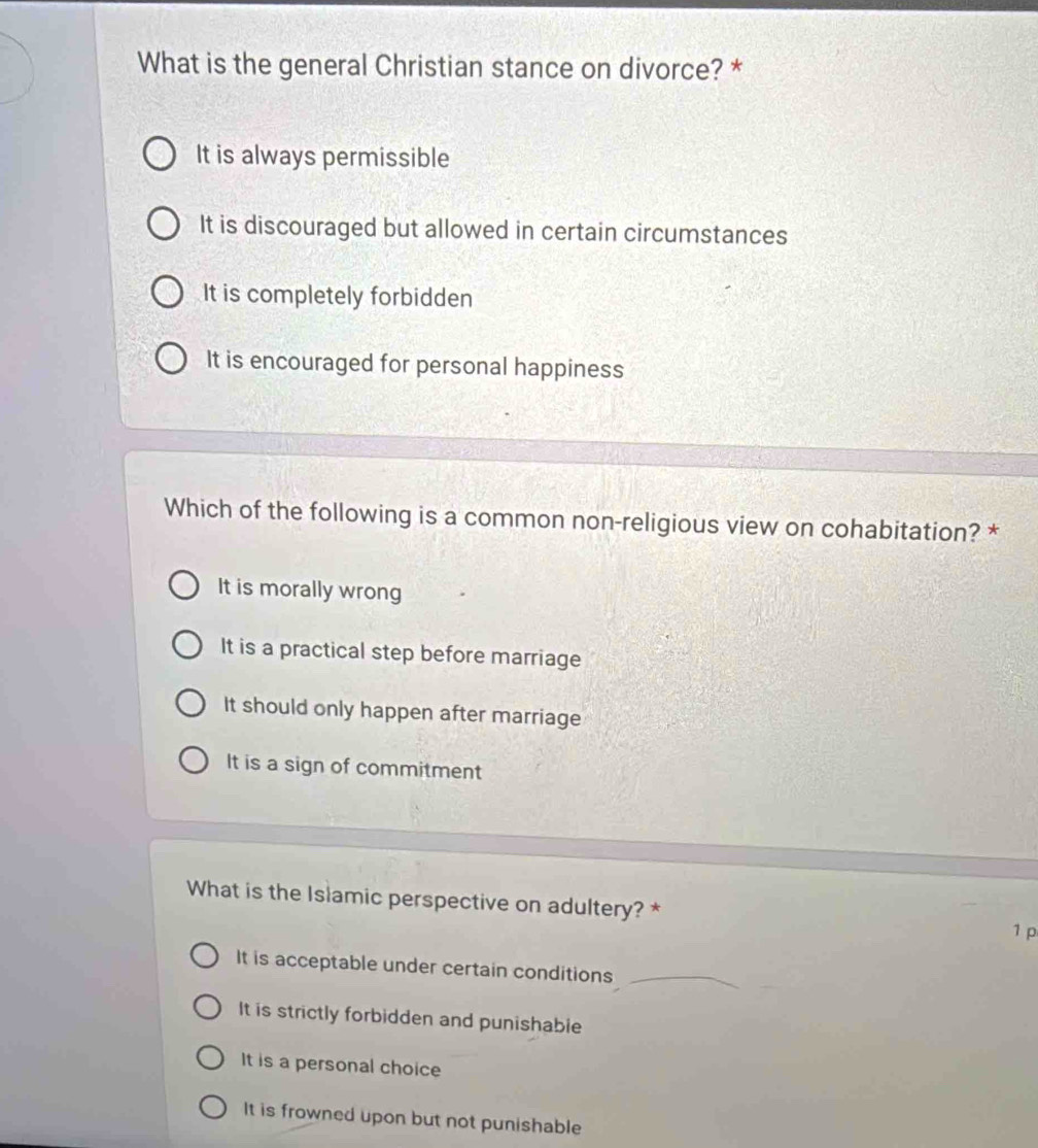 What is the general Christian stance on divorce? *
It is always permissible
It is discouraged but allowed in certain circumstances
It is completely forbidden
It is encouraged for personal happiness
Which of the following is a common non-religious view on cohabitation? *
It is morally wrong
It is a practical step before marriage
It should only happen after marriage
It is a sign of commitment
What is the Islamic perspective on adultery? *
1 p
It is acceptable under certain conditions_
It is strictly forbidden and punishable
It is a personal choice
It is frowned upon but not punishable
