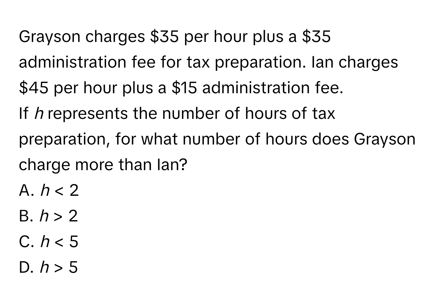 Grayson charges $35 per hour plus a $35 administration fee for tax preparation. Ian charges $45 per hour plus a $15 administration fee. 
If *h* represents the number of hours of tax preparation, for what number of hours does Grayson charge more than Ian? 
A. *h* < 2 
B. *h* > 2 
C. *h* < 5 
D. *h* > 5