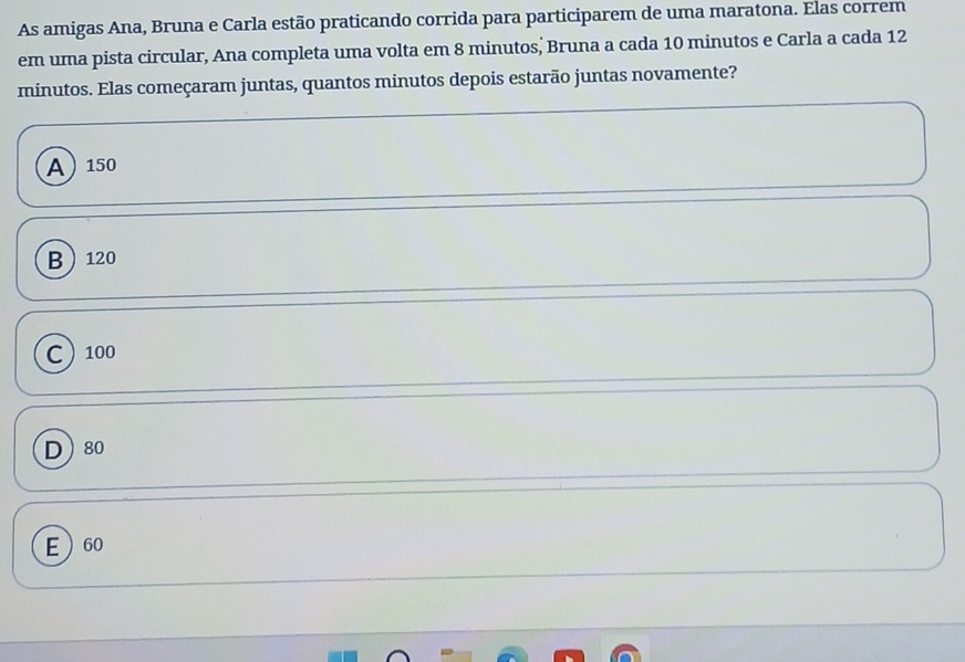 As amigas Ana, Bruna e Carla estão praticando corrida para participarem de uma maratona. Elas correm
em uma pista circular, Ana completa uma volta em 8 minutos, Bruna a cada 10 minutos e Carla a cada 12
minutos. Elas começaram juntas, quantos minutos depois estarão juntas novamente?
A 150
B 120
C 100
D 80
E 60