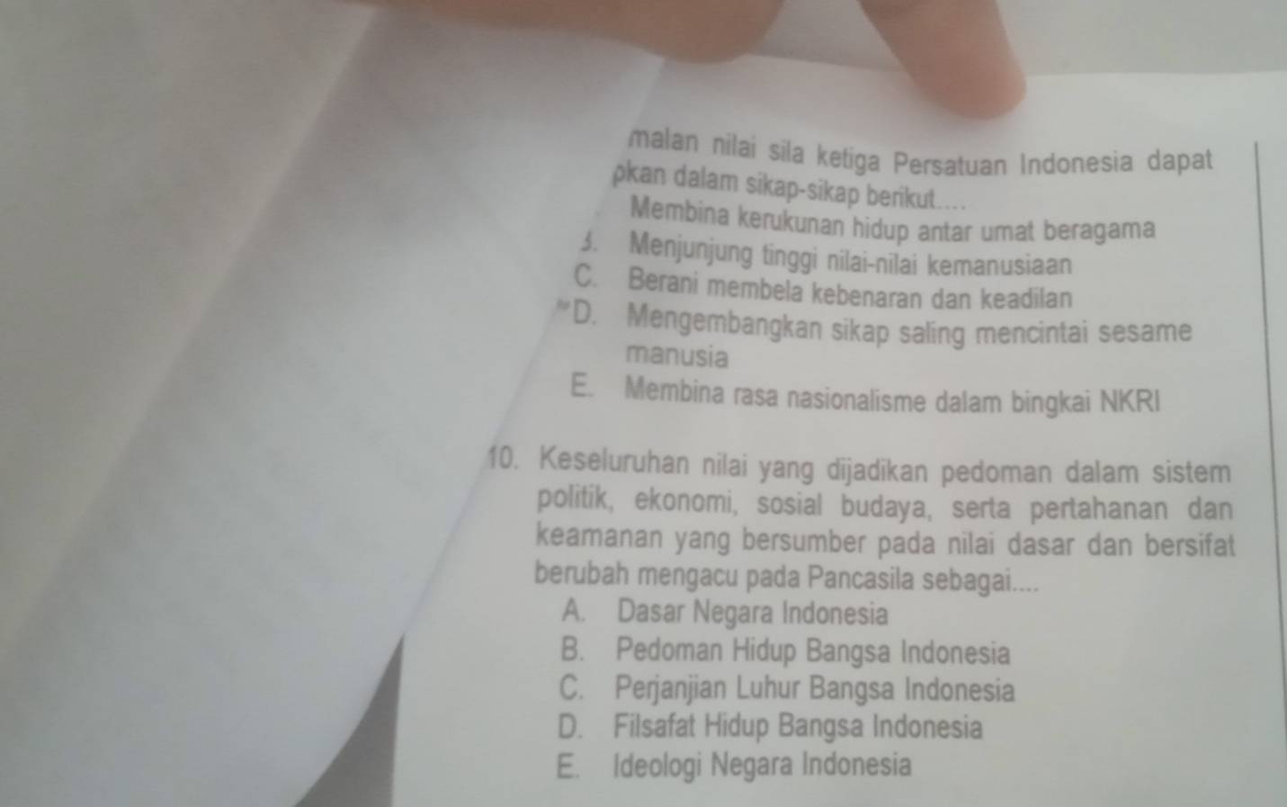 malan nilai sila ketiga Persatuan Indonesia dapat
pkan dalam sikap-sikap berikut....
Membina kerukunan hidup antar umat beragama
3. Menjunjung tinggi nilai-nilai kemanusiaan
C. Berani membela kebenaran dan keadilan
D. Mengembangkan sikap saling mencintai sesame
manusia
E. Membina rasa nasionalisme dalam bingkai NKRI
10. Keseluruhan nilai yang dijadikan pedoman dalam sistem
politik, ekonomi, sosial budaya, serta pertahanan dan
keamanan yang bersumber pada nilai dasar dan bersifat
berubah mengacu pada Pancasila sebagai....
A. Dasar Negara Indonesia
B. Pedoman Hidup Bangsa Indonesia
C. Perjanjian Luhur Bangsa Indonesia
D. Filsafat Hidup Bangsa Indonesia
E. Ideologi Negara Indonesia