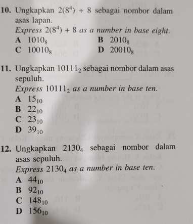 Ungkapkan 2(8^4)+8 sebagai nombor dalam
asas lapan.
Express 2(8^4)+8 as a number in base eight.
A 1010_8 B 2010_8
C 10010_8 D 20010_8
11. Ungkapkan 10111_2 sebagai nombor dalam asas
sepuluh.
Express 10111_2 as a number in base ten.
A 15_10
B 22_10
C 23_10
D 39_10
12. Ungkapkan 2130_4 sebagai nombor dalam
asas sepuluh.
Express 2130_4 as a number in base ten.
A 44_10
B 92_10
C 148_10
D 156_10