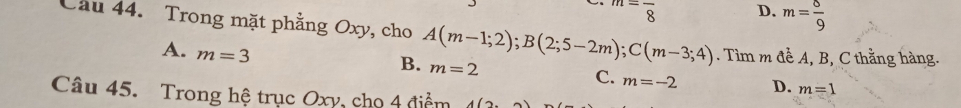 m=frac 8
D. m= 8/9 
Cầu 44. Trong mặt phẳng Oxy, cho A(m-1;2); B(2;5-2m); C(m-3;4). Tìm m đề A, B, C thằng hàng.
A. m=3
B. m=2
C. m=-2
D. m=1
Câu 45. Trong hệ trục Oxy, cho 4 điểm 4(2