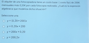 El alquiler de una fotocopiadora tiene un costo base ( costo fijo) de 200€
mensuales más 0,20€ por cada fotocopía realizada. ¿Cual es la expresión
algebraica que modeliza dicha situación
Seleccione una
y=(0,20+200)x
y=0.20x+200
y=200x+0.20
y=200,2x