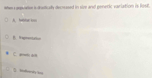 When a population is drastically decreased in size and genetic variation is lost.
A. habitat loss
B、fragmentation
C、 genetic drift
D. biodiversity loss