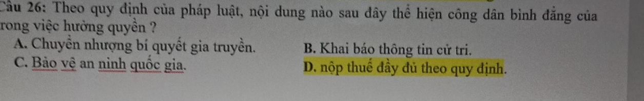 Cầu 26: Theo quy định của pháp luật, nội dung nào sau đây thể hiện công dân bình đắng của
rong việc hưởng quyền ?
A. Chuyền nhượng bí quyết gia truyền. B. Khai báo thông tin cử tri.
C. Bảo vệ an ninh quốc gia. D. nộp thuế đầy đủ theo quy định.