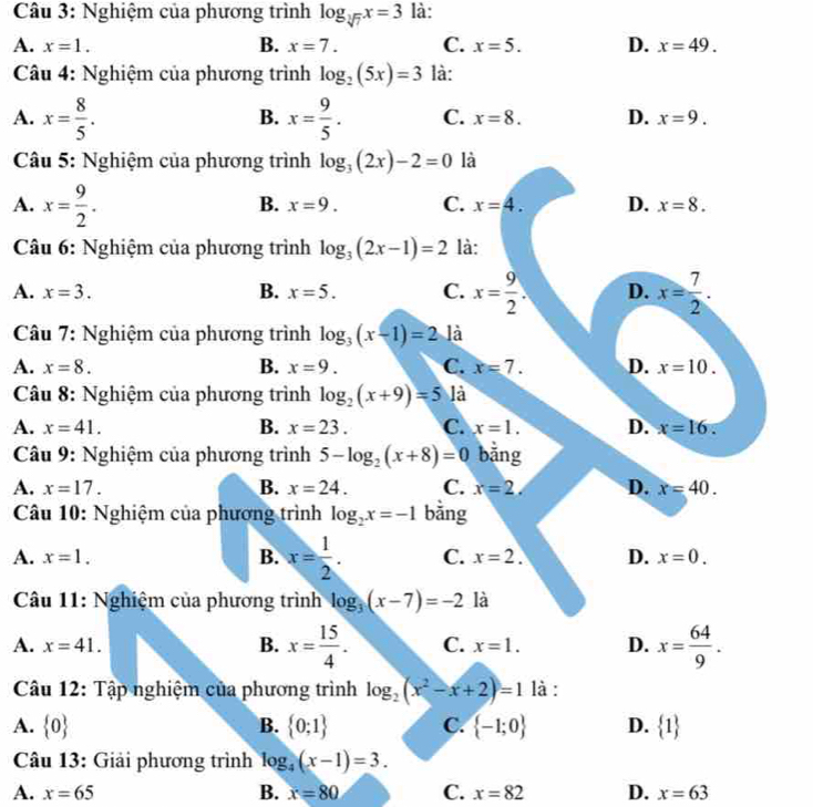 Nghiệm của phương trình log _sqrt[3](7)x=3 là:
A. x=1. B. x=7. C. x=5. D. x=49.
Câu 4: Nghiệm của phương trình log _2(5x)=3 là:
B.
A. x= 8/5 . x= 9/5 . C. x=8. D. x=9.
Câu 5: Nghiệm của phương trình log _3(2x)-2=0 là
A. x= 9/2 .
B. x=9. C. x=4. D. x=8.
Câu 6: Nghiệm của phương trình log _3(2x-1)=2 là:
A. x=3. B. x=5. C. x= 9/2 . D. x= 7/2 .
Câu 7: Nghiệm của phương trình log _3(x-1)=2 là
A. x=8. B. x=9. C. x=7. D. x=10.
*  Câu 8: Nghiệm của phương trình log _2(x+9)=5 là
A. x=41. B. x=23. C. x=1. D. x=16.
Câu 9: Nghiệm của phương trình 5-log _2(x+8)=0 bằng
A. x=17. B. x=24. C. x=2, D. x=40.
Câu 10: Nghiệm của phương trình log _2x=-1 bằng
A. x=1. B. x= 1/2 . C. x=2. D. x=0.
Câu 11: Nghiệm của phương trình log _3(x-7)=-2 là
A. x=41. B. x= 15/4 . C. x=1. D. x= 64/9 .
Câu 12: Tập nghiệm của phương trình log _2(x^2-x+2)=1 là :
A.  0 B.  0;1 C.  -1;0 D.  1
Câu 13: Giải phương trình log _4(x-1)=3.
A. x=65 B. x=80 C. x=82 D. x=63