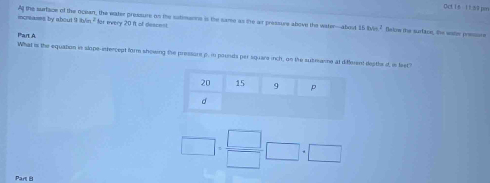 Oct 16 11:59 pm 
At the surface of the ocean, the water pressure on the sutimanne is the same as the air pressure above the water—about 15lb/in^2 Below the surface, the water pressure 
increases by about 9lb/m^2 for every 20 ft ot descent. 
Part A 
What is the equation in slope-intercept form showing the pressure p. in pounds per square inch, on the submarine at different depths d, in feet?
□ = □ /□  □ +□
Part B