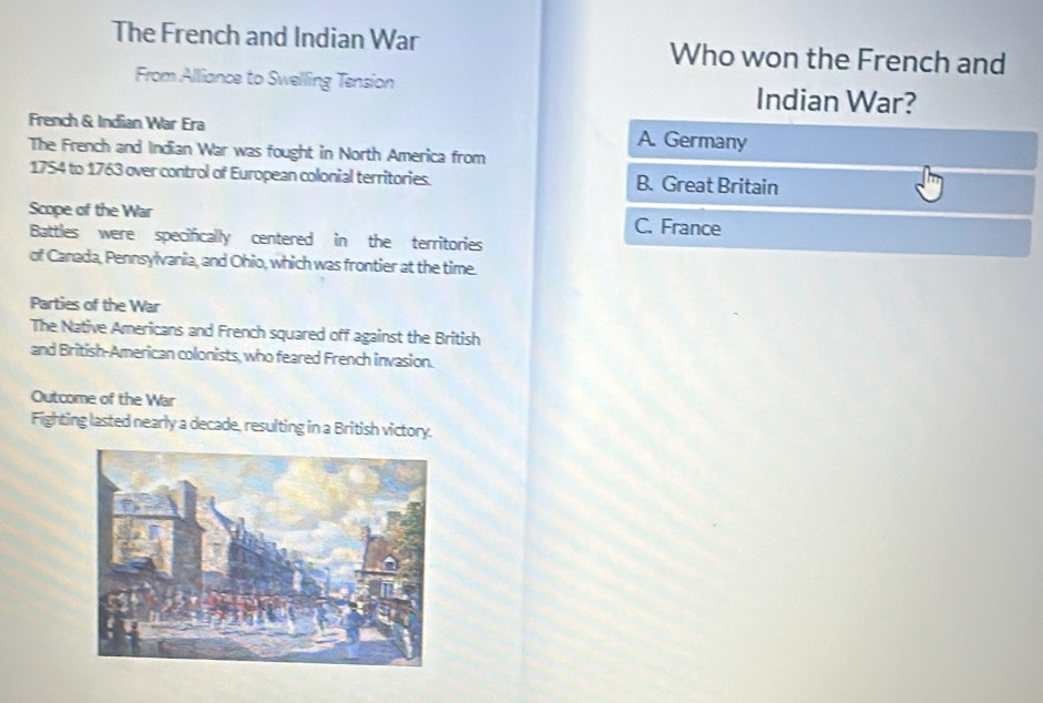 The French and Indian War Who won the French and
From Alliance to Swelling Tension Indian War?
French & Indian War Era A. Germany
The French and Indian War was fought in North America from
1754 to 1763 over control of European colonial territories. B. Great Britain
Scope of the War C. France
Battles were specifically centered in the territories
of Canada, Pennsylvania, and Ohio, which was frontier at the time.
Parties of the War
The Native Americans and French squared off against the British
and British-American colonists, who feared French invasion.
Outcome of the War
Fighting lasted nearly a decade, resulting in a British victory.