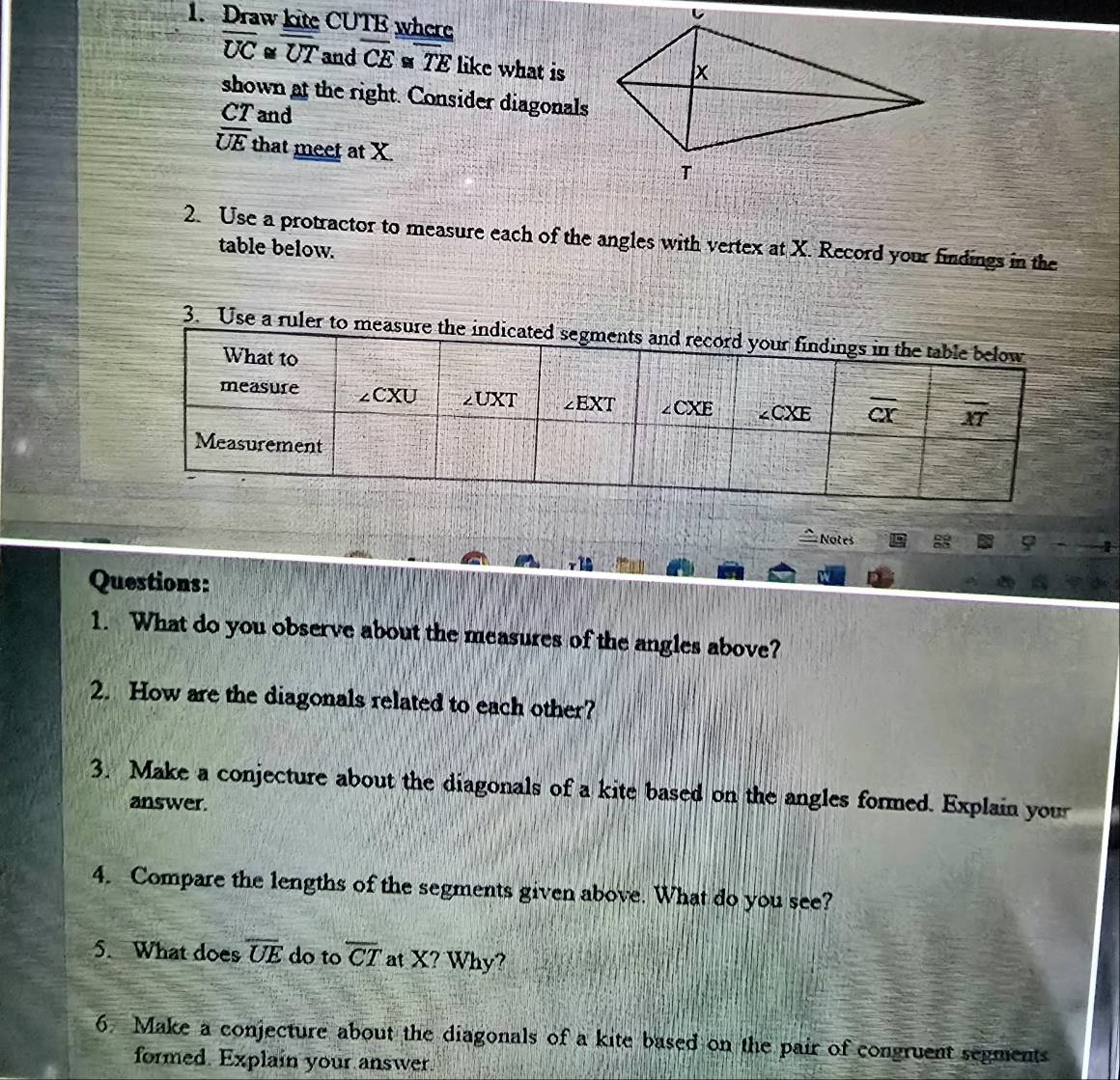 Draw kite CUTE where
overline UC overline overline UT and overline CE≌ overline TE like what is
shown at the right. Consider diagonals
CT and
overline UE that meet at X.
2. Use a protractor to measure each of the angles with vertex at X. Record your findings in the
table below.
3. Use a ruler to measure the 
= Notes 8 φ
12
Questions:
1. What do you observe about the measures of the angles above?
2. How are the diagonals related to each other?
3. Make a conjecture about the diagonals of a kite based on the angles formed. Explain your
answer.
4. Compare the lengths of the segments given above. What do you see?
5. What does overline UE do to overline CT at X? Why?
6. Make a conjecture about the diagonals of a kite based on the pair of congruent segments
formed. Explain your answer.