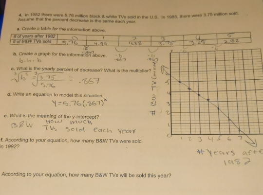 In 1982 there were 5.76 million black & white TVs sold in the U.S. In 1985, there were 3.75 million sold. 
Assume that the percent decrease is the same each year. 
b. Create a graph for the information above. 
c. What is the yearly percent of decrease? What is the multipli 
d. Write an equation to model this situation, 
e. What is the meaning of the y-intercept? 
f. According to your equation, how many B&W TVs were sold 
in 1992? 
According to your equation, how many B&W TVs will be sold this year?