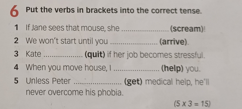 Put the verbs in brackets into the correct tense. 
1 If Jane sees that mouse, she _(scream)! 
2 We won’t start until you _(arrive). 
3 Kate _(quit) if her job becomes stressful. 
4 When you move house, I _(help) you. 
5 Unless Peter _(get) medical help, he'll 
never overcome his phobia.
(5* 3=15)