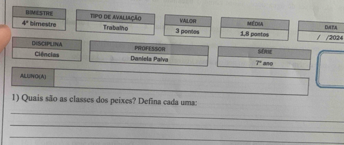 BIMESTRE TIPO DE AVALIAÇÃO VALOR Média
4° bimestre Trabalho 3 pontos 1, 8 pontos4 
DISCIPLINA PROFESSOR 
SÉRIE 
Ciências Daniela Paiva 7° ano 
ALUNO(A) 
1) Quais são as classes dos peixes? Defina cada uma: 
_ 
_ 
_