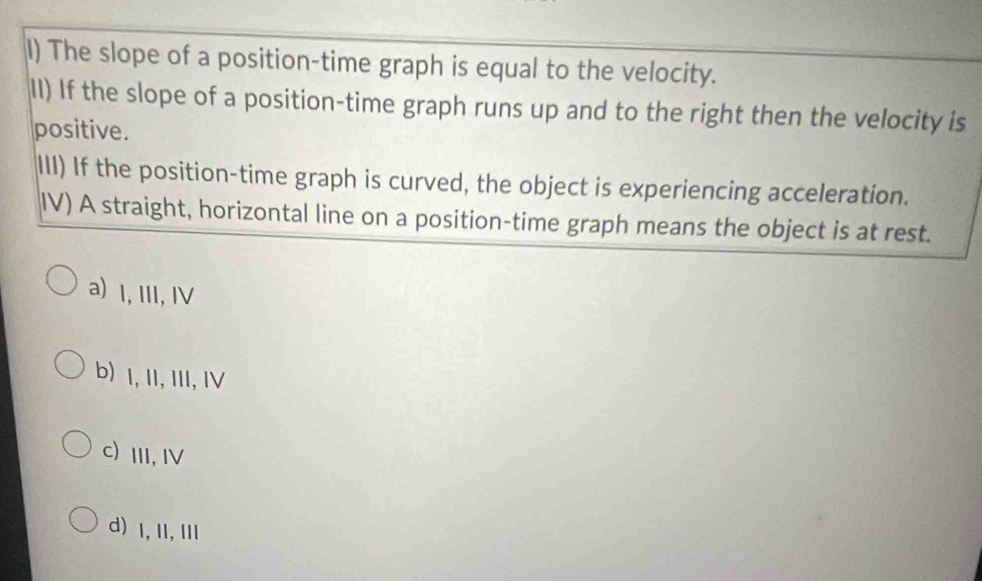 The slope of a position-time graph is equal to the velocity.
II) If the slope of a position-time graph runs up and to the right then the velocity is
positive.
III) If the position-time graph is curved, the object is experiencing acceleration.
IV) A straight, horizontal line on a position-time graph means the object is at rest.
a) I, II, Ⅳ
b) I, II, III, IV
C)III, Ⅳ
d) 1,II, ⅢI