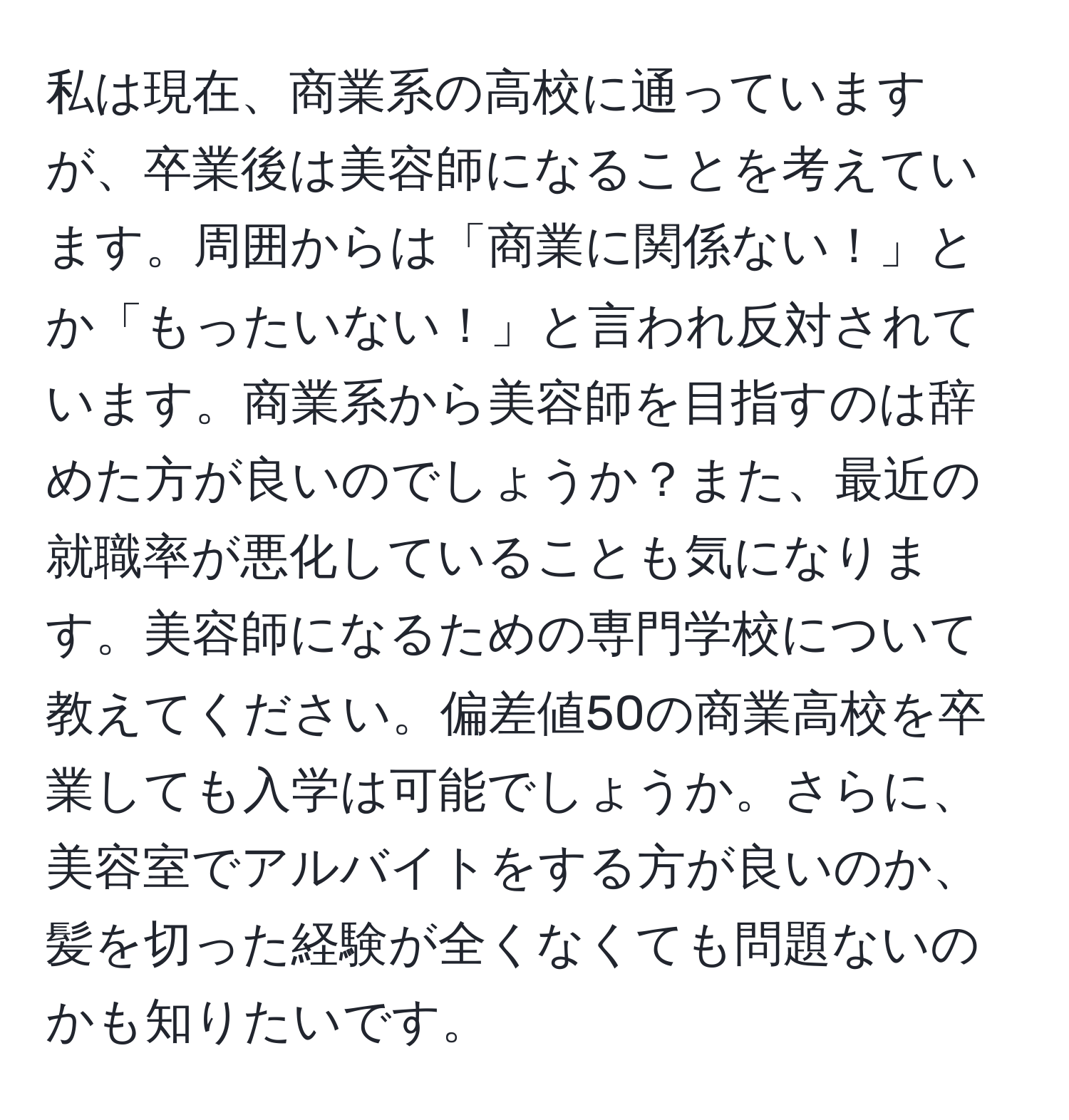 私は現在、商業系の高校に通っていますが、卒業後は美容師になることを考えています。周囲からは「商業に関係ない！」とか「もったいない！」と言われ反対されています。商業系から美容師を目指すのは辞めた方が良いのでしょうか？また、最近の就職率が悪化していることも気になります。美容師になるための専門学校について教えてください。偏差値50の商業高校を卒業しても入学は可能でしょうか。さらに、美容室でアルバイトをする方が良いのか、髪を切った経験が全くなくても問題ないのかも知りたいです。