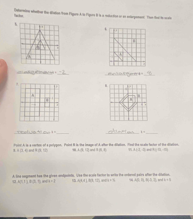 Determine whether the dilation from Figure A to Figure B is a reduction or an enlargement. Then find its scale 
factor. 
6.
B
-1 A 
3 
__ 
=aect=_ 

_
k= _ 
__ k=
Point A is a vertex of a polygon. Point R is the image of A after the dilation. Find the scale factor of the dilation. 
9. A(3,4) and R(9,12) 10. A(9,12) and R(6,8) 11. A(-2,-3) and R(-10,-15)
A line segment has the given endpoints. Use the scale factor to write the ordered pairs after the dilation. 
12. A(1,1), B(3,1) , and k=2 13. A(4,4), B(8,12) , and k=3/4 14. A(0,0), B(-3,2) , and k=5