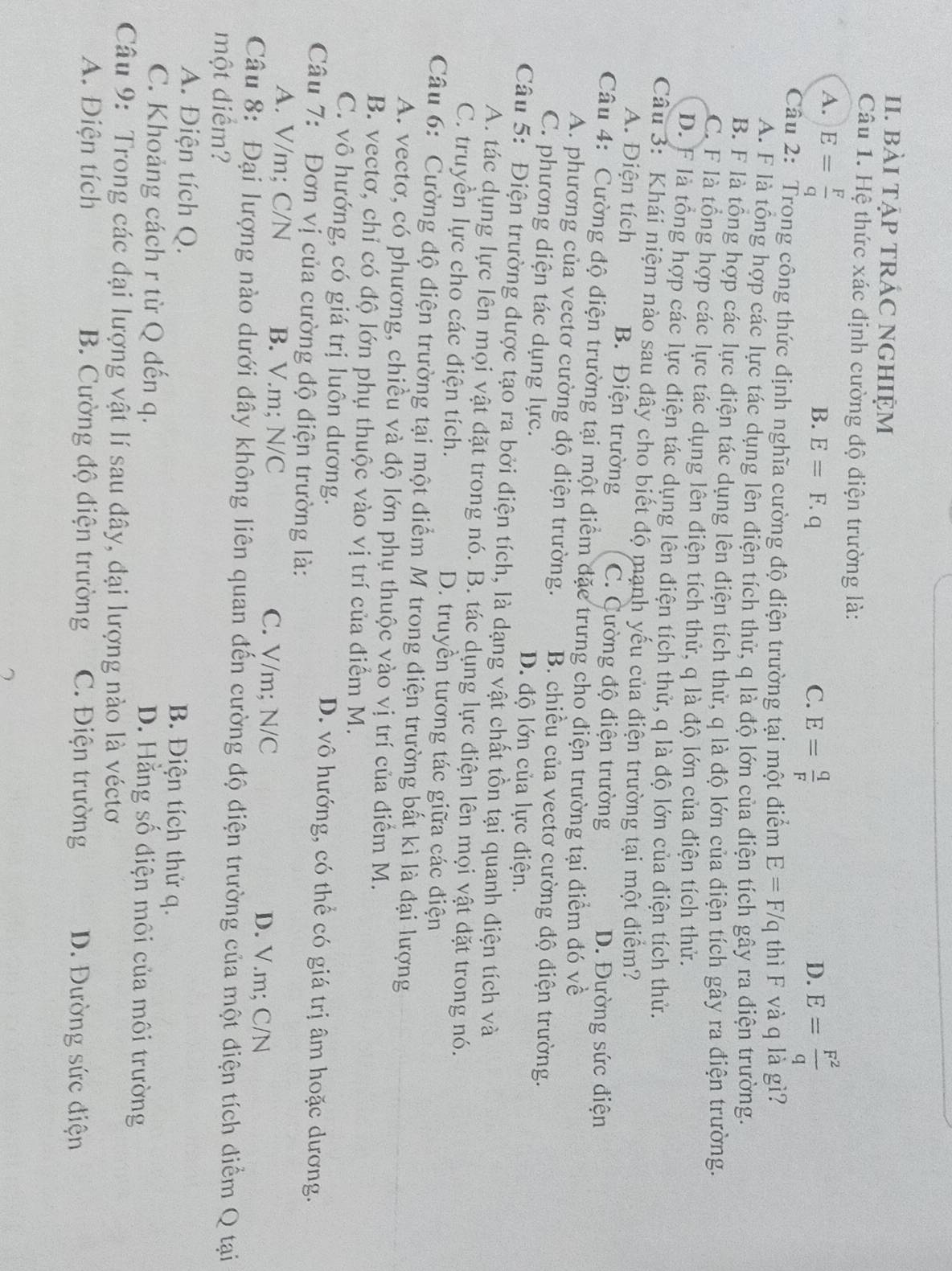 bàI tẠP TRÁC NGHIỆM
Câu 1. Hệ thức xác định cường độ điện trường là:
A. E= F/q 
B. E=F.q C. E= q/F  E= F^2/q 
D.
Câu 2: Trong công thức định nghĩa cường độ điện trường tại một điểm E=F/q thì F và q là gì?
A. F là tổng hợp các lực tác dụng lên điện tích thử, q là độ lớn của điện tích gây ra điện trường.
B. F là tổng hợp các lực điện tác dụng lên điện tích thử, q là độ lớn của điện tích gây ra điện trường.
C. F là tổng hợp các lực tác dụng lên điện tích thử, q là độ lớn của điện tích thử.
D. F là tổng hợp các lực điện tác dụng lên điện tích thử, q là độ lớn của điện tích thử.
Câu 3: Khái niệm nào sau đây cho biết độ mạnh yếu của điện trường tại một điểm?
A. Điện tích B. Điện trường C. Cường độ điện trường D. Đường sức điện
Câu 4: Cường độ điện trường tại một điểm đặc trưng cho điện trường tại điểm đó về
A. phương của vectơ cường độ điện trường. B. chiều của vectơ cường độ điện trường.
C. phương diện tác dụng lực. D. độ lớn của lực điện.
Câu 5: Điện trường được tạo ra bởi điện tích, là dạng vật chất tồn tại quanh điện tích và
A. tác dụng lực lên mọi vật đặt trong nó. B. tác dụng lực điện lên mọi vật đặt trong nó.
C. truyền lực cho các điện tích. D. truyền tương tác giữa các điện
Câu 6: Cường độ điện trường tại một điểm M trong điện trường bất kì là đại lượng
A. vectơ, có phương, chiều và độ lớn phụ thuộc vào vị trí của điểm M.
B. vectơ, chỉ có độ lớn phụ thuộc vào vị trí của điểm M.
C. vô hướng, có giá trị luôn dương. D. vô hướng, có thể có giá trị âm hoặc dương.
Câu 7: Đơn vị của cường độ điện trường là:
A. V/m; C/N B. V.m; N/C C. V/m; N/C D. V.m; C/N
Câu 8: Đại lượng nào dưới đây không liên quan đến cường độ điện trường của một điện tích diểm Q tại
một điểm?
A. Điện tích Q. B. Điện tích thử q.
C. Khoảng cách r từ Q đến q. D. Hằng số điện môi của môi trường
Câu 9: Trong các đại lượng vật lí sau đây, đại lượng nào là véctơ
A. Điện tích B. Cường độ điện trường C. Điện trường D. Đường sức điện